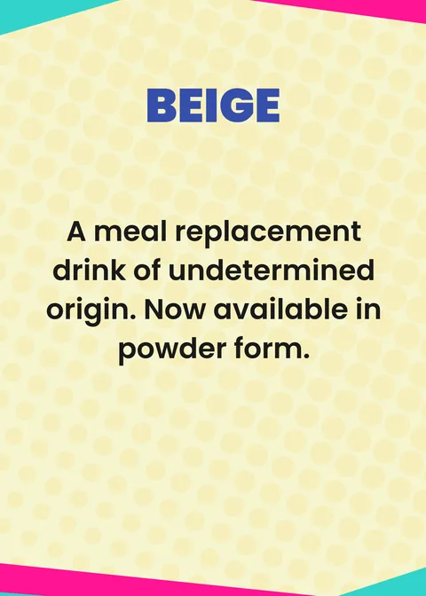 BEIGE. A meal replacement drink of undetermined origin. Now available in powder form.